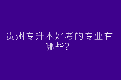 贵州省专升本好考的专业有哪些？
